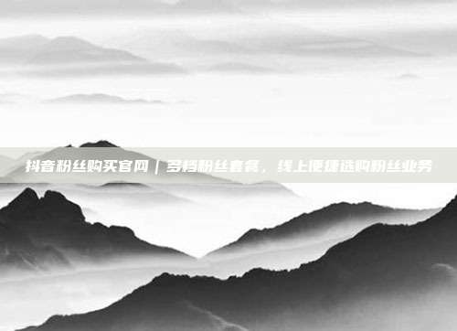 抖音粉丝购买官网｜多档粉丝套餐，线上便捷选购粉丝业务