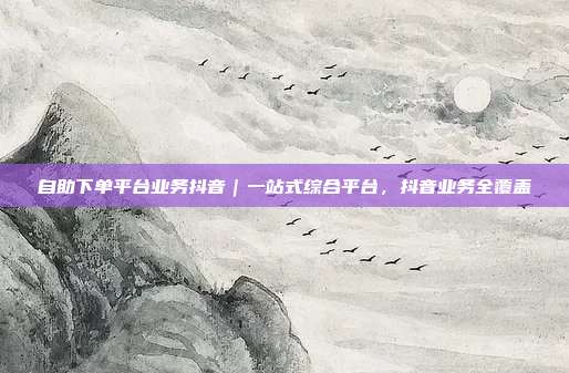 自助下单平台业务抖音｜一站式综合平台，抖音业务全覆盖