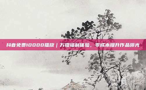 抖音免费10000播放|万播福利体验,零成本提升作品曝光