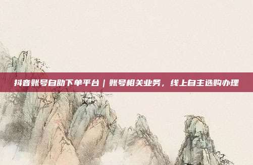 抖音账号自助下单平台|账号相关业务,线上自主选购办理