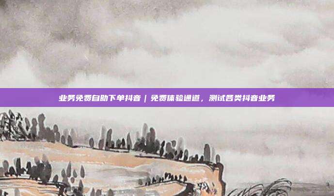 业务免费自助下单抖音｜免费体验通道，测试各类抖音业务