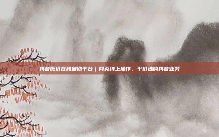 抖音低价在线自助平台｜网页线上操作，平价选购抖音业务