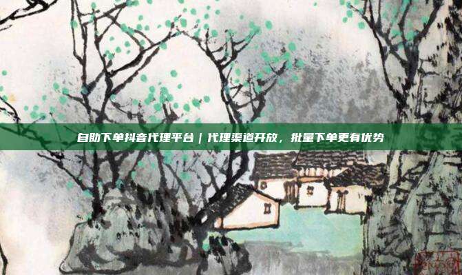 自助下单抖音代理平台｜代理渠道开放，批量下单更有优势