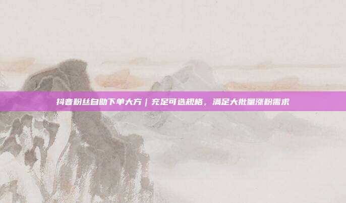 抖音粉丝自助下单大方｜充足可选规格，满足大批量涨粉需求