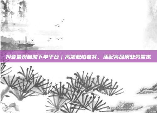 抖音最贵自助下单平台｜高端规格套餐，适配高品质业务需求
