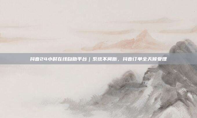 抖音24小时在线自助平台｜系统不间断，抖音订单全天候受理