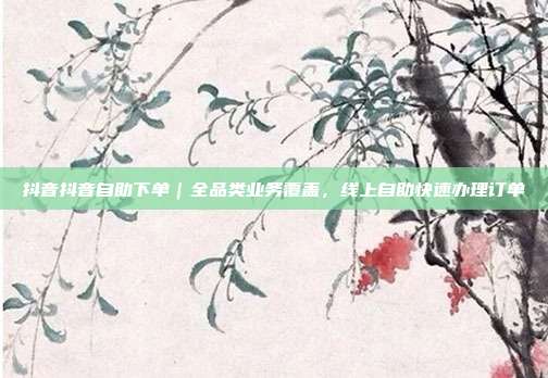 抖音抖音自助下单｜全品类业务覆盖，线上自助快速办理订单