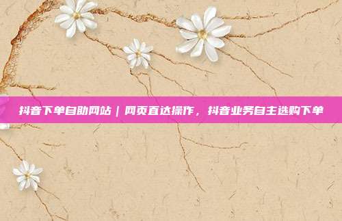 抖音下单自助网站|网页直达操作,抖音业务自主选购下单
