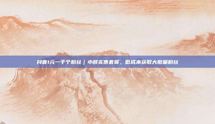 抖音1元一千个粉丝｜小额实惠套餐，低成本获取大批量粉丝