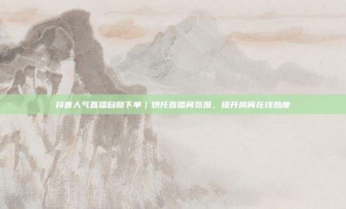 抖音人气直播自助下单|烘托直播间氛围,提升房间在线热度