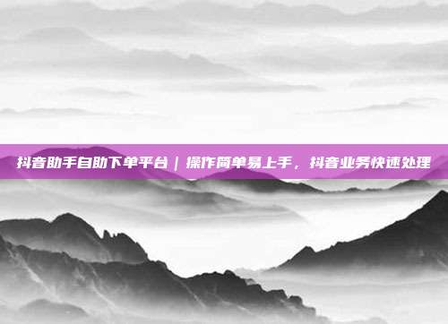 抖音助手自助下单平台｜操作简单易上手，抖音业务快速处理