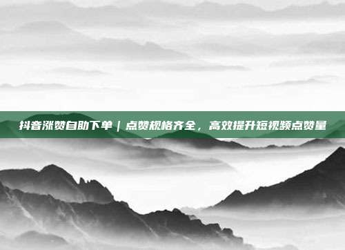 抖音涨赞自助下单|点赞规格齐全,高效提升短视频点赞量