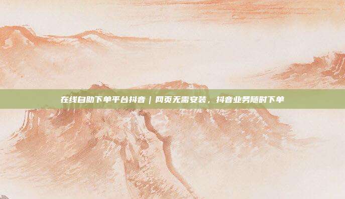 在线自助下单平台抖音｜网页无需安装，抖音业务随时下单