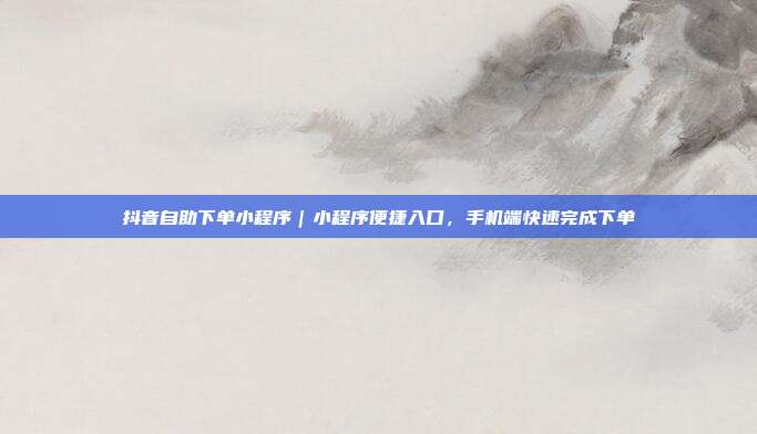 抖音自助下单小程序｜小程序便捷入口，手机端快速完成下单