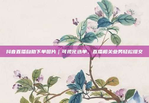 抖音直播自助下单图片|可视化选单,直播相关业务轻松提交