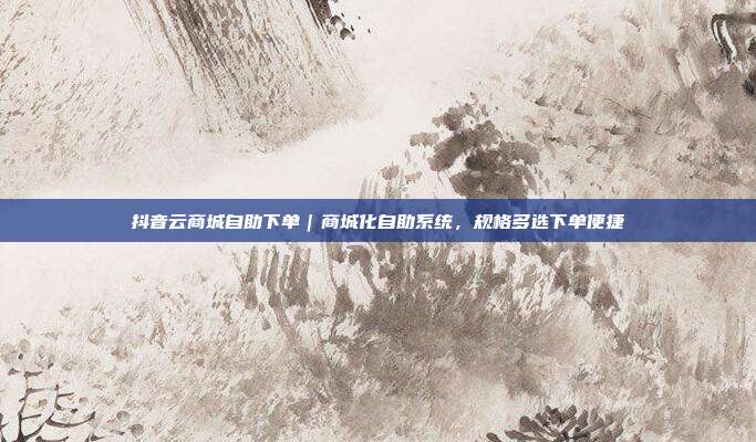 抖音云商城自助下单|商城化自助系统,规格多选下单便捷
