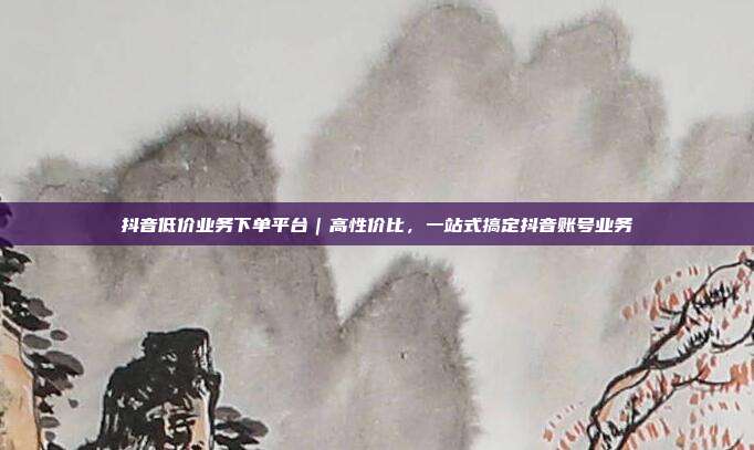抖音低价业务下单平台｜高性价比，一站式搞定抖音账号业务