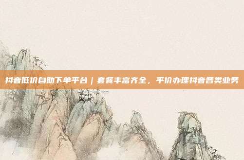 抖音低价自助下单平台|套餐丰富齐全,平价办理抖音各类业务