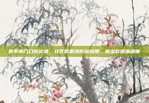 筑牢家门口防火墙,社区微型消防站投用,跑出救援加速度