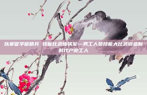 以赛促学砺精兵 技能比武铸铁军—务工人员技能大比武锻造新时代产业工人