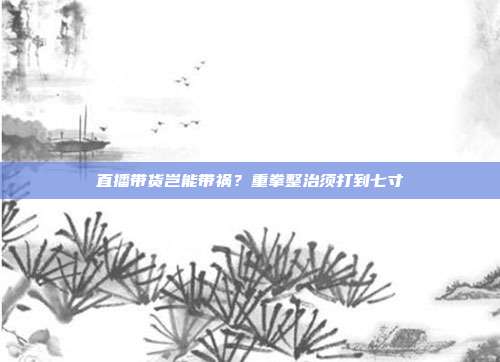 直播带货岂能带祸?重拳整治须打到七寸