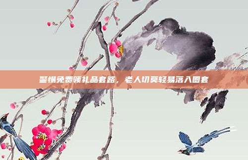 警惕免费领礼品套路，老人切莫轻易落入圈套