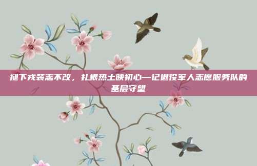 褪下戎装志不改，扎根热土映初心—记退役军人志愿服务队的基层守望