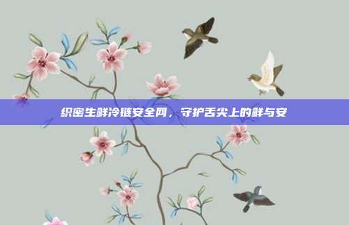 织密生鲜冷链安全网，守护舌尖上的鲜与安