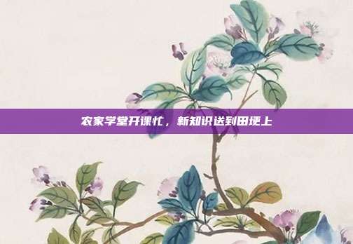 农家学堂开课忙,新知识送到田埂上