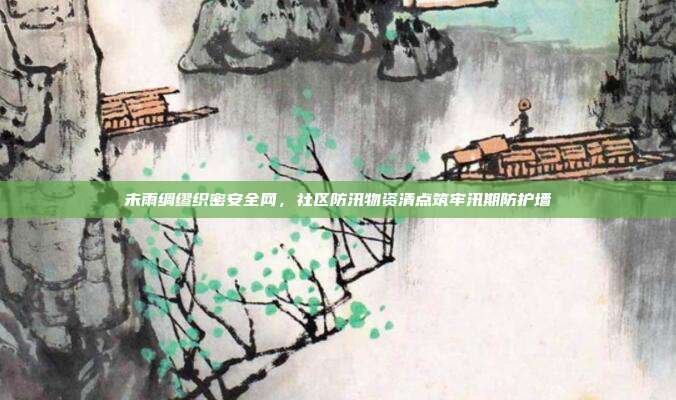 未雨绸缪织密安全网，社区防汛物资清点筑牢汛期防护墙