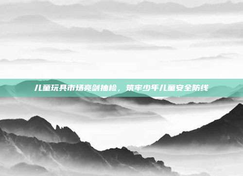 儿童玩具市场亮剑抽检，筑牢少年儿童安全防线
