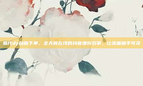 易代dy自助下单,全天候在线的抖音增长引擎,让流量触手可及
