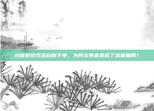 抖音低价双击自助下单，为何实惠套餐成了流量骗局？