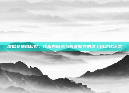 虚拟交易风起时,代服务站点与抖音业务的线上自助化迷思