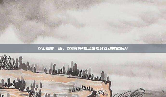 双击点赞一体,双重引擎驱动短视频互动数据跃升