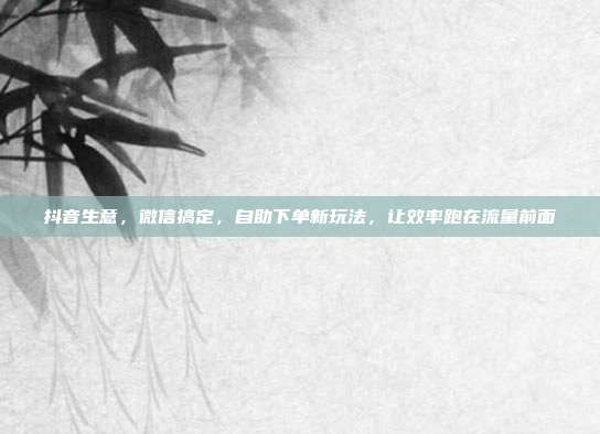 抖音生意,微信搞定,自助下单新玩法,让效率跑在流量前面