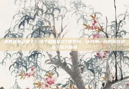 别再被割韭菜了！这个超低价DY赞平台，让我用一杯奶茶钱撬动了百万播放