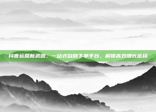 抖音运营新武器，一站式自助下单平台，解锁高效增长密码