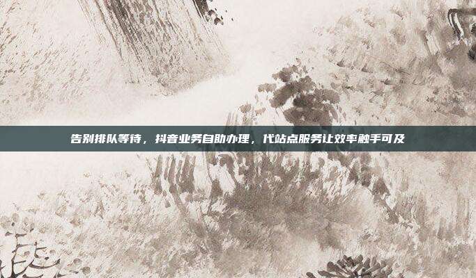 告别排队等待，抖音业务自助办理，代站点服务让效率触手可及