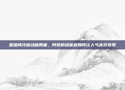 直播间冷启动破局者，阿豪的稳渠道如何让人气高效变现