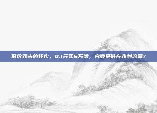 低价双击的狂欢,0.1元买5万赞,究竟是谁在收割流量?