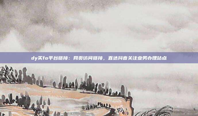 dy买fo平台链接：网页访问链接，直达抖音关注业务办理站点