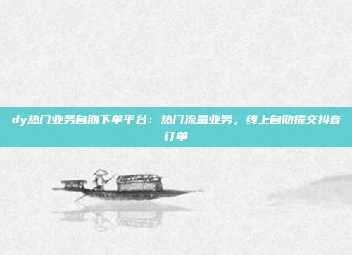 dy热门业务自助下单平台：热门流量业务，线上自助提交抖音订单
