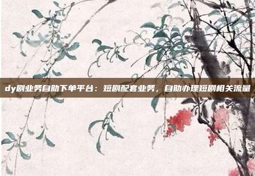dy剧业务自助下单平台:短剧配套业务,自助办理短剧相关流量