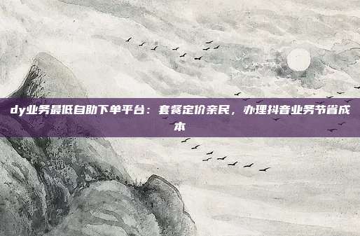 dy业务最低自助下单平台:套餐定价亲民,办理抖音业务节省成本