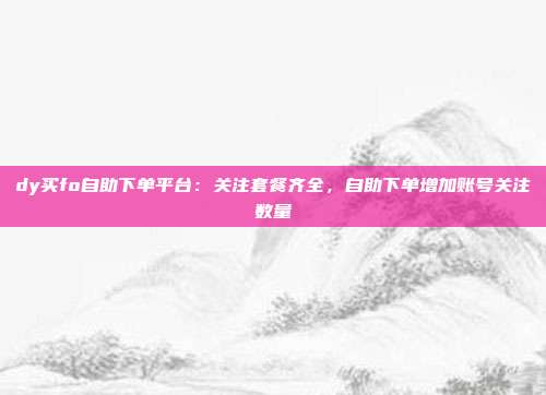 dy买fo自助下单平台：关注套餐齐全，自助下单增加账号关注数量