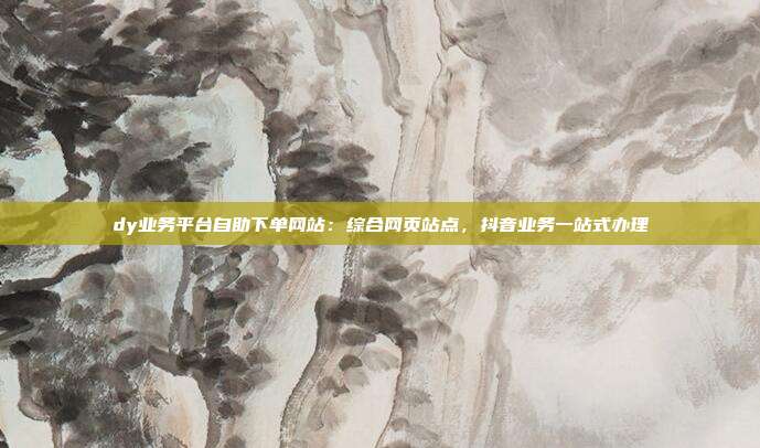 dy业务平台自助下单网站:综合网页站点,抖音业务一站式办理