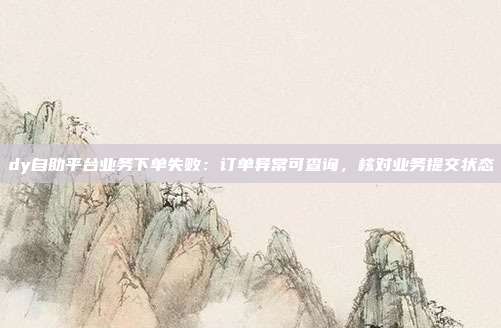 dy自助平台业务下单失败:订单异常可查询,核对业务提交状态