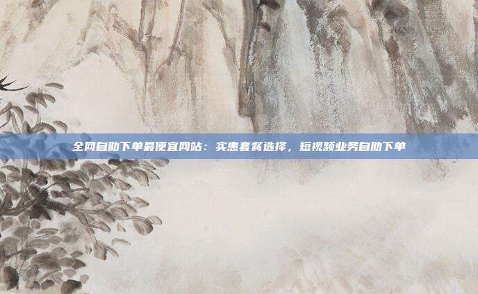 全网自助下单最便宜网站:实惠套餐选择,短视频业务自助下单