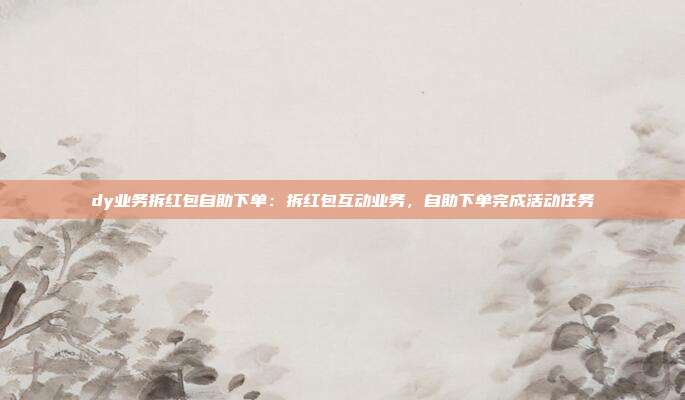 dy业务拆红包自助下单:拆红包互动业务,自助下单完成活动任务